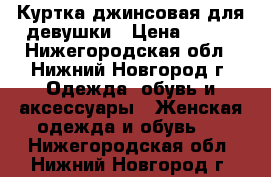 Куртка джинсовая для девушки › Цена ­ 500 - Нижегородская обл., Нижний Новгород г. Одежда, обувь и аксессуары » Женская одежда и обувь   . Нижегородская обл.,Нижний Новгород г.